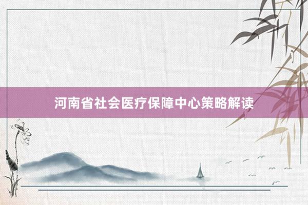 河南省社会医疗保障中心策略解读