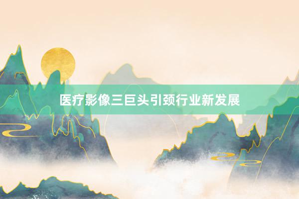 医疗影像三巨头引颈行业新发展